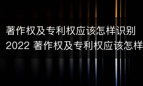 著作权及专利权应该怎样识别2022 著作权及专利权应该怎样识别2022年新版