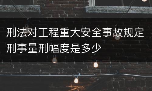 刑法对工程重大安全事故规定刑事量刑幅度是多少