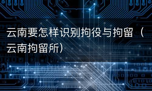云南要怎样识别拘役与拘留（云南拘留所）