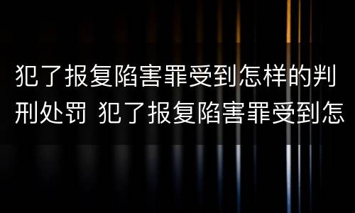 犯了报复陷害罪受到怎样的判刑处罚 犯了报复陷害罪受到怎样的判刑处罚呢