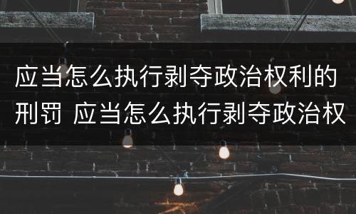 应当怎么执行剥夺政治权利的刑罚 应当怎么执行剥夺政治权利的刑罚