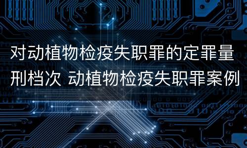 对动植物检疫失职罪的定罪量刑档次 动植物检疫失职罪案例