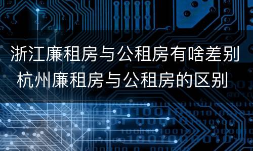 浙江廉租房与公租房有啥差别 杭州廉租房与公租房的区别