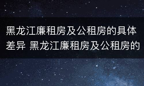 黑龙江廉租房及公租房的具体差异 黑龙江廉租房及公租房的具体差异是什么