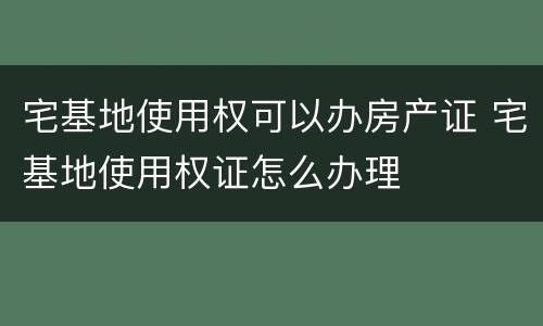 宅基地使用权可以办房产证 宅基地使用权证怎么办理
