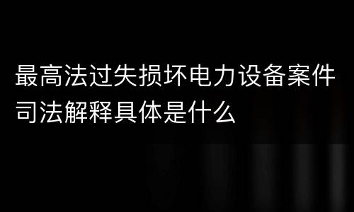 最高法过失损坏电力设备案件司法解释具体是什么