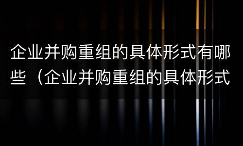 企业并购重组的具体形式有哪些（企业并购重组的具体形式有哪些呢）