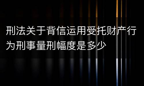 刑法关于背信运用受托财产行为刑事量刑幅度是多少