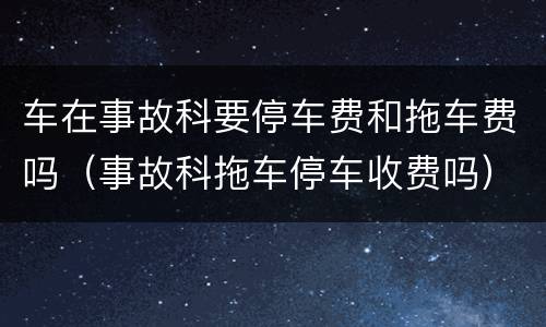 车在事故科要停车费和拖车费吗（事故科拖车停车收费吗）