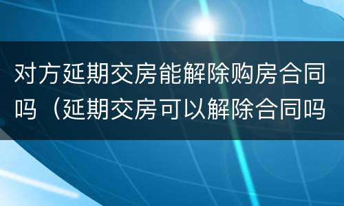 对方延期交房能解除购房合同吗（延期交房可以解除合同吗）