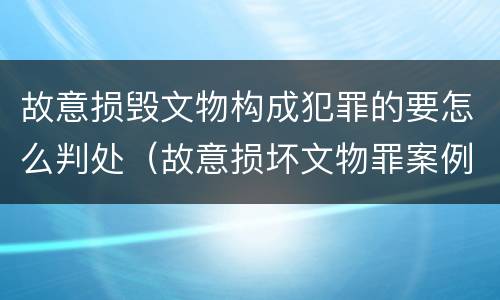 故意损毁文物构成犯罪的要怎么判处（故意损坏文物罪案例）