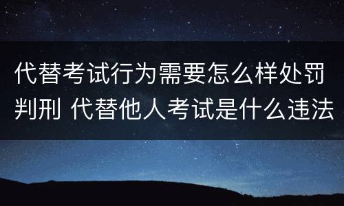 代替考试行为需要怎么样处罚判刑 代替他人考试是什么违法行为