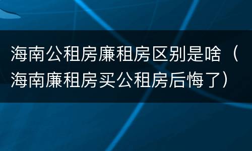 海南公租房廉租房区别是啥（海南廉租房买公租房后悔了）