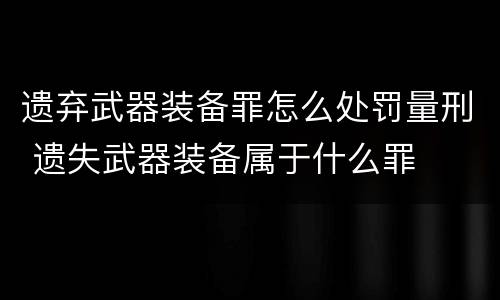 遗弃武器装备罪怎么处罚量刑 遗失武器装备属于什么罪