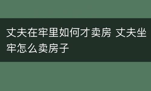 丈夫在牢里如何才卖房 丈夫坐牢怎么卖房子