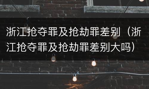 浙江抢夺罪及抢劫罪差别（浙江抢夺罪及抢劫罪差别大吗）
