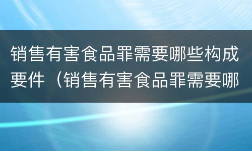 销售有害食品罪需要哪些构成要件（销售有害食品罪需要哪些构成要件呢）
