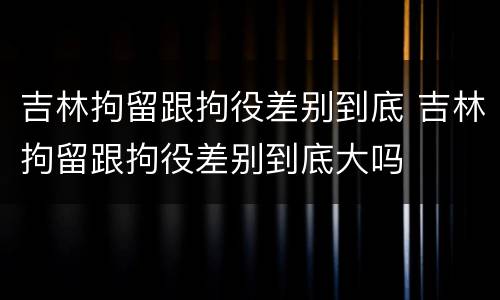 吉林拘留跟拘役差别到底 吉林拘留跟拘役差别到底大吗