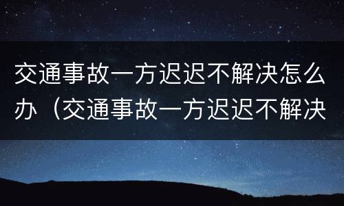 交通事故一方迟迟不解决怎么办（交通事故一方迟迟不解决怎么办理）
