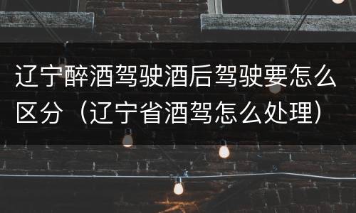 辽宁醉酒驾驶酒后驾驶要怎么区分（辽宁省酒驾怎么处理）