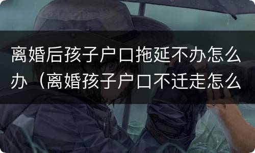 离婚后孩子户口拖延不办怎么办（离婚孩子户口不迁走怎么办）