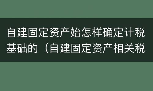 自建固定资产始怎样确定计税基础的（自建固定资产相关税费）