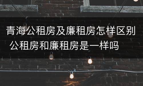 青海公租房及廉租房怎样区别 公租房和廉租房是一样吗