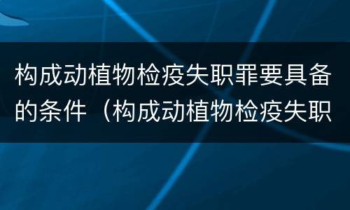 构成动植物检疫失职罪要具备的条件（构成动植物检疫失职罪要具备的条件有）