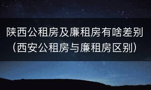陕西公租房及廉租房有啥差别（西安公租房与廉租房区别）