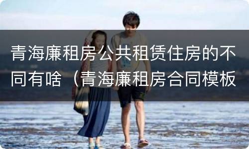 青海廉租房公共租赁住房的不同有啥（青海廉租房合同模板）