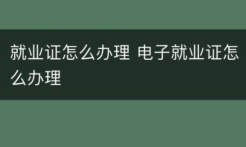 就业证怎么办理 电子就业证怎么办理