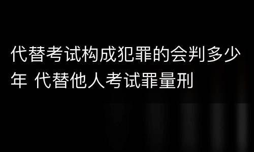 代替考试构成犯罪的会判多少年 代替他人考试罪量刑
