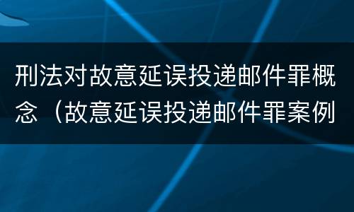 刑法对故意延误投递邮件罪概念（故意延误投递邮件罪案例）
