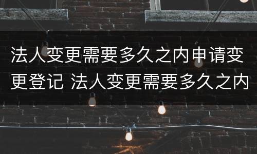 法人变更需要多久之内申请变更登记 法人变更需要多久之内申请变更登记证书