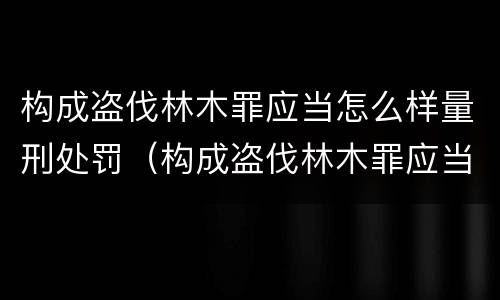 构成盗伐林木罪应当怎么样量刑处罚（构成盗伐林木罪应当怎么样量刑处罚）