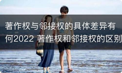 著作权与邻接权的具体差异有何2022 著作权和邻接权的区别
