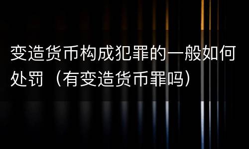 变造货币构成犯罪的一般如何处罚（有变造货币罪吗）