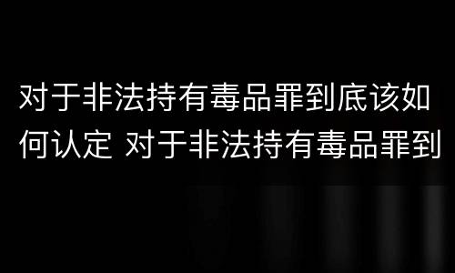 对于非法持有毒品罪到底该如何认定 对于非法持有毒品罪到底该如何认定呢