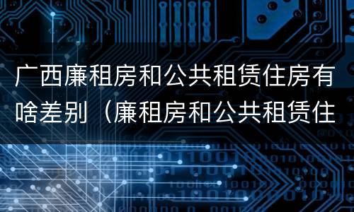 广西廉租房和公共租赁住房有啥差别（廉租房和公共租赁住房的区别）