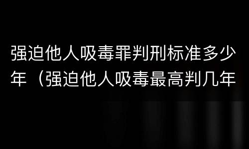 强迫他人吸毒罪判刑标准多少年（强迫他人吸毒最高判几年）