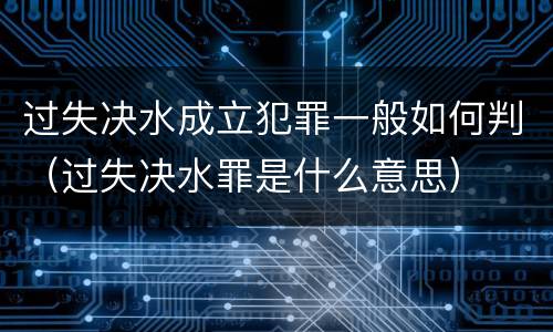 过失决水成立犯罪一般如何判（过失决水罪是什么意思）