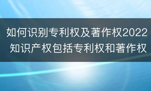 如何识别专利权及著作权2022 知识产权包括专利权和著作权吗