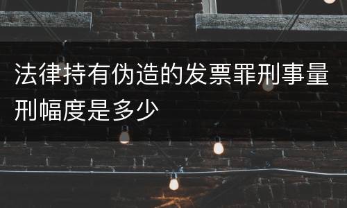 法律持有伪造的发票罪刑事量刑幅度是多少