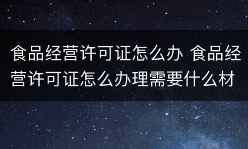 食品经营许可证怎么办 食品经营许可证怎么办理需要什么材料