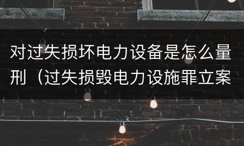 对过失损坏电力设备是怎么量刑（过失损毁电力设施罪立案标准）