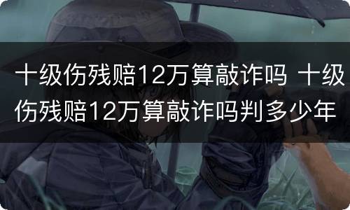 十级伤残赔12万算敲诈吗 十级伤残赔12万算敲诈吗判多少年