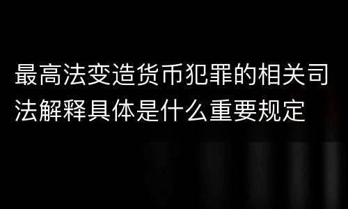 最高法变造货币犯罪的相关司法解释具体是什么重要规定