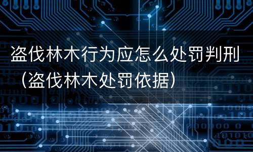 盗伐林木行为应怎么处罚判刑（盗伐林木处罚依据）