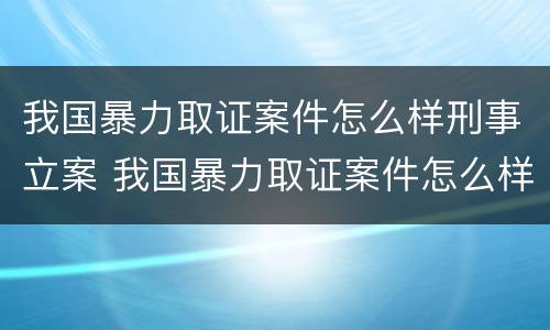 我国暴力取证案件怎么样刑事立案 我国暴力取证案件怎么样刑事立案