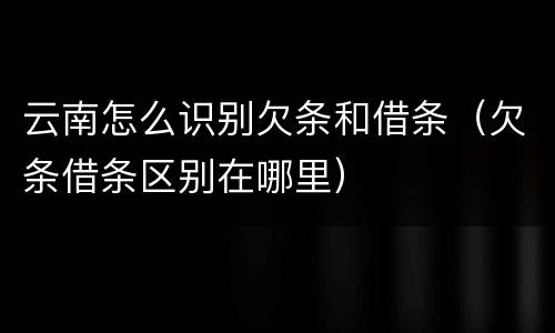 云南怎么识别欠条和借条（欠条借条区别在哪里）